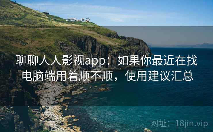 聊聊人人影视app：如果你最近在找电脑端用着顺不顺，使用建议汇总