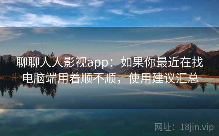 聊聊人人影视app：如果你最近在找电脑端用着顺不顺，使用建议汇总