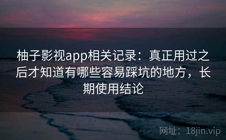 柚子影视app相关记录：真正用过之后才知道有哪些容易踩坑的地方，长期使用结论