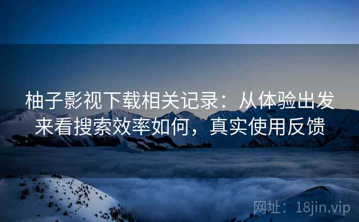 柚子影视下载相关记录：从体验出发来看搜索效率如何，真实使用反馈