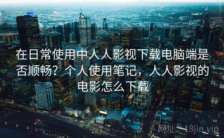 在日常使用中人人影视下载电脑端是否顺畅？个人使用笔记，人人影视的电影怎么下载