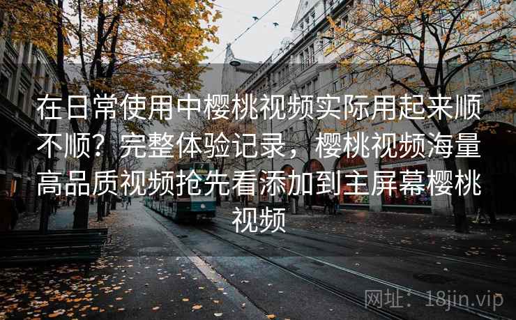 在日常使用中樱桃视频实际用起来顺不顺？完整体验记录，樱桃视频海量高品质视频抢先看添加到主屏幕樱桃视频