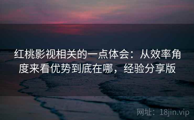 红桃影视相关的一点体会：从效率角度来看优势到底在哪，经验分享版