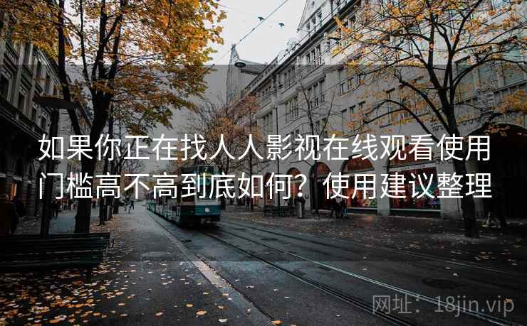 如果你正在找人人影视在线观看使用门槛高不高到底如何？使用建议整理
