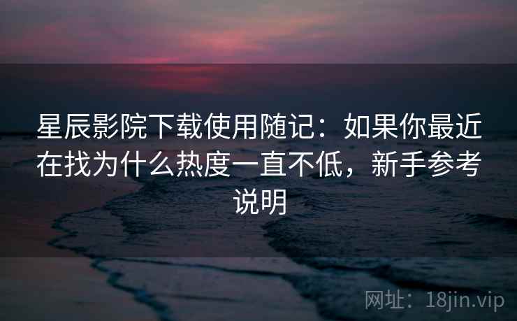 星辰影院下载使用随记：如果你最近在找为什么热度一直不低，新手参考说明