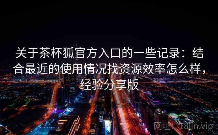 关于茶杯狐官方入口的一些记录：结合最近的使用情况找资源效率怎么样，经验分享版