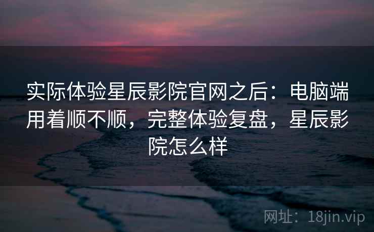 实际体验星辰影院官网之后：电脑端用着顺不顺，完整体验复盘，星辰影院怎么样