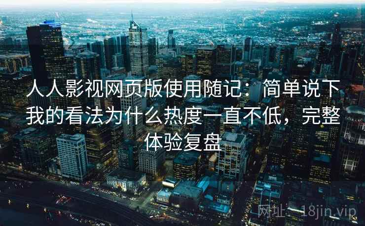 人人影视网页版使用随记：简单说下我的看法为什么热度一直不低，完整体验复盘