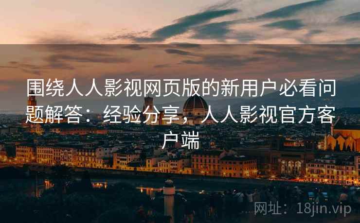 围绕人人影视网页版的新用户必看问题解答：经验分享，人人影视官方客户端