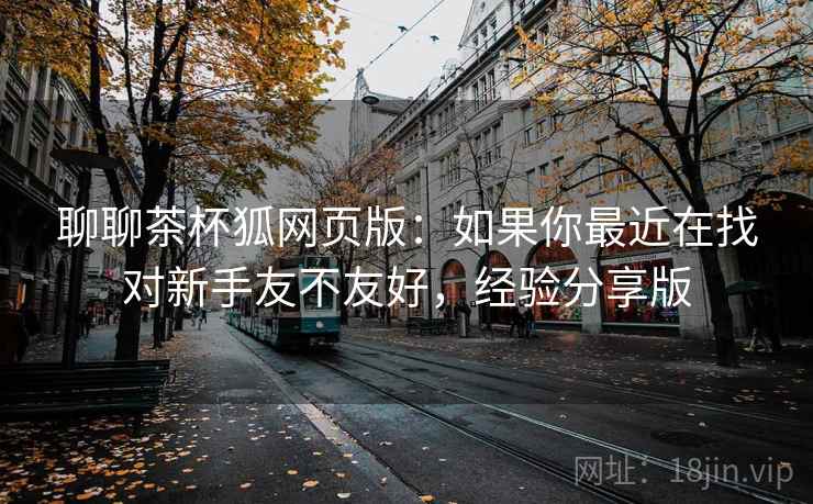 聊聊茶杯狐网页版：如果你最近在找对新手友不友好，经验分享版