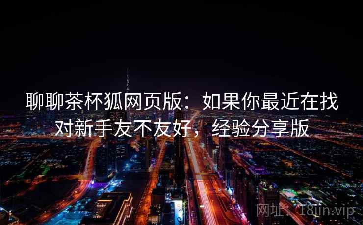 聊聊茶杯狐网页版:如果你最近在找对新手友不友好,经验分享版 聊聊茶杯狐网页版:如果你最近在找对新手友不友好,经验分享版
