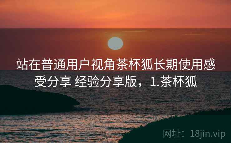 站在普通用户视角茶杯狐长期使用感受分享 经验分享版,1.茶杯狐 站在普通用户视角茶杯狐长期使用感受分享 经验分享版,1.茶杯狐