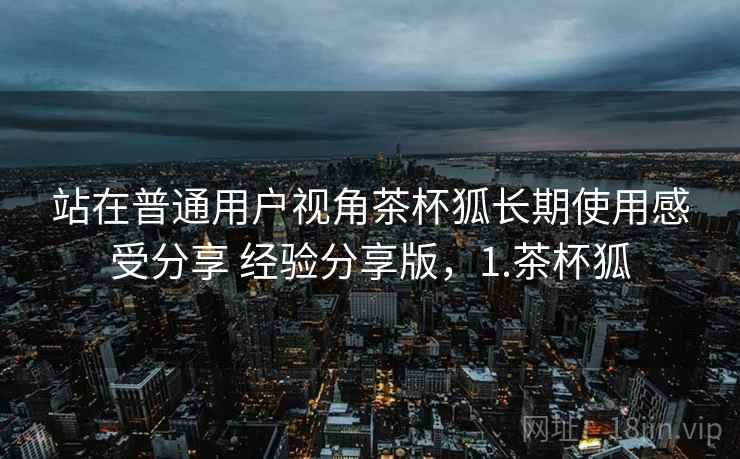 站在普通用户视角茶杯狐长期使用感受分享 经验分享版，1.茶杯狐