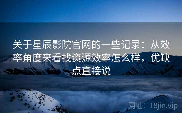 关于星辰影院官网的一些记录：从效率角度来看找资源效率怎么样，优缺点直接说