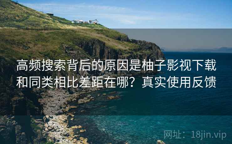 高频搜索背后的原因是柚子影视下载和同类相比差距在哪？真实使用反馈