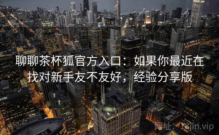 聊聊茶杯狐官方入口：如果你最近在找对新手友不友好，经验分享版