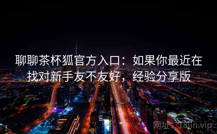 聊聊茶杯狐官方入口：如果你最近在找对新手友不友好，经验分享版