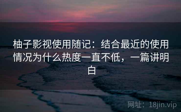 柚子影视使用随记:结合最近的使用情况为什么热度一直不低,一篇讲明白 柚子影视使用随记:结合最近的使用情况为什么热度一直不低,一篇讲明白