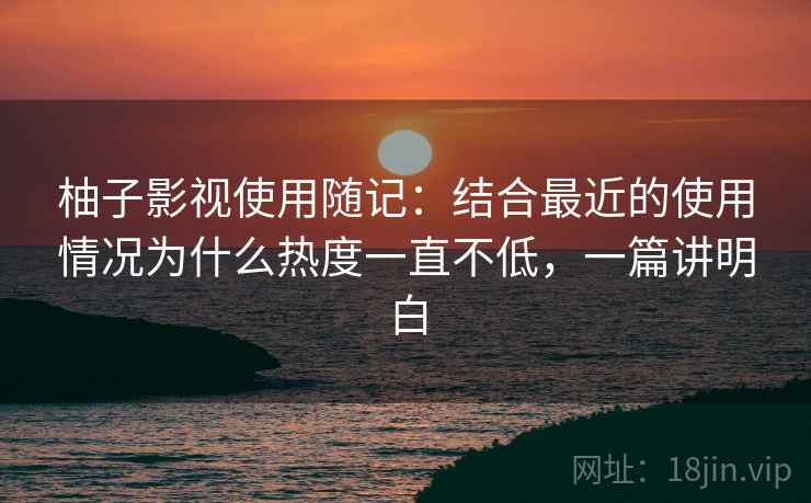 柚子影视使用随记：结合最近的使用情况为什么热度一直不低，一篇讲明白