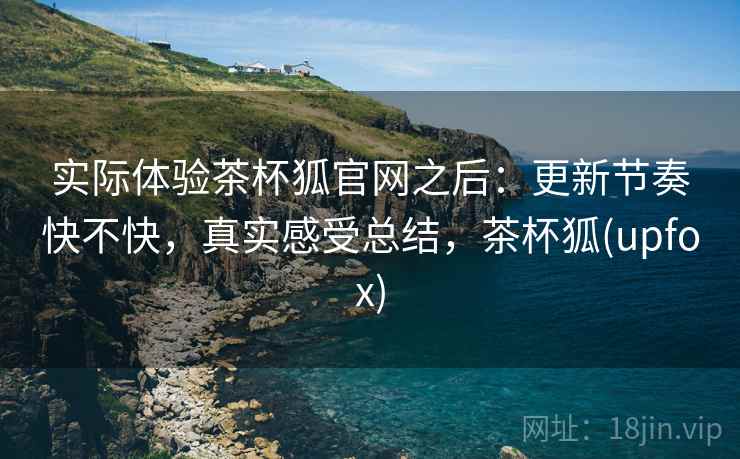 实际体验茶杯狐官网之后:更新节奏快不快,真实感受总结,茶杯狐(upfox) 实际体验茶杯狐官网之后:更新节奏快不快,真实感受总结,茶杯狐(upfox)