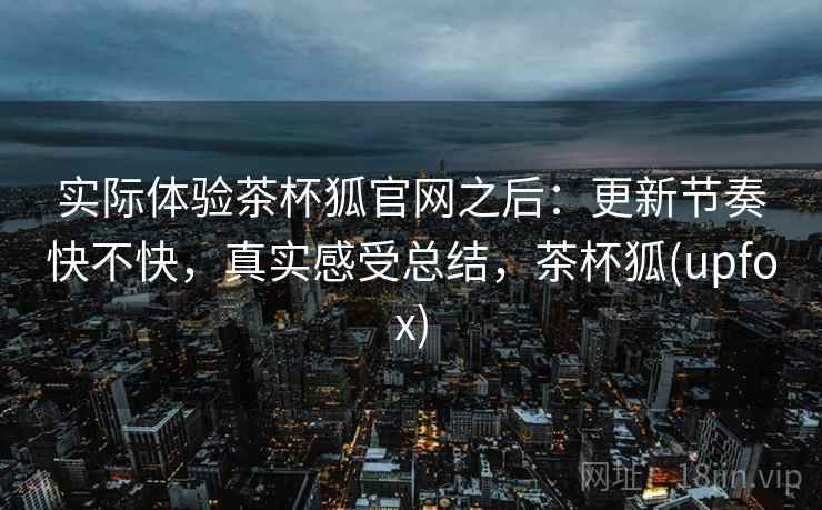 实际体验茶杯狐官网之后：更新节奏快不快，真实感受总结，茶杯狐(upfox)