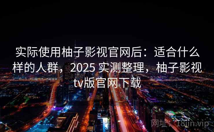 实际使用柚子影视官网后：适合什么样的人群，2025 实测整理，柚子影视tv版官网下载