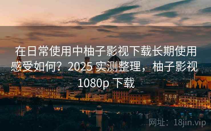 在日常使用中柚子影视下载长期使用感受如何？2025 实测整理，柚子影视 1080p 下载