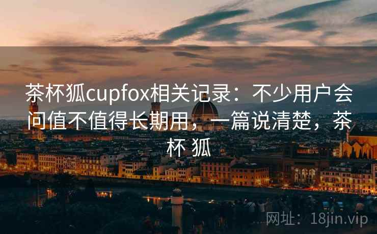茶杯狐cupfox相关记录：不少用户会问值不值得长期用，一篇说清楚，茶杯 狐