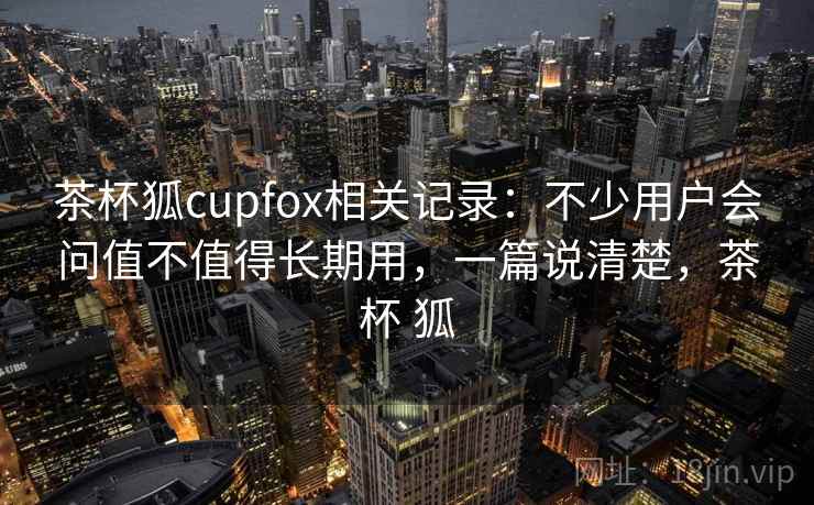茶杯狐cupfox相关记录：不少用户会问值不值得长期用，一篇说清楚，茶杯 狐