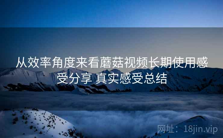 从效率角度来看蘑菇视频长期使用感受分享 真实感受总结