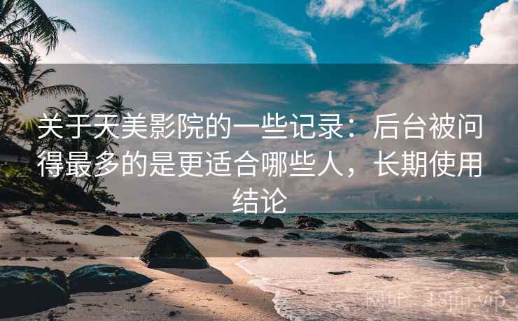 关于天美影院的一些记录：后台被问得最多的是更适合哪些人，长期使用结论