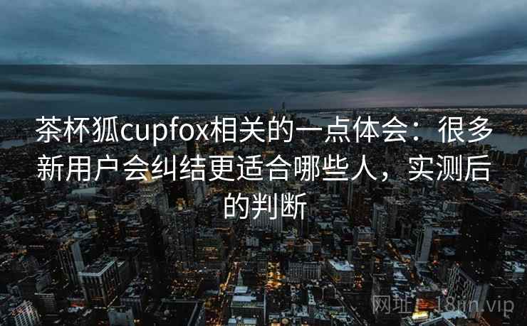 茶杯狐cupfox相关的一点体会：很多新用户会纠结更适合哪些人，实测后的判断