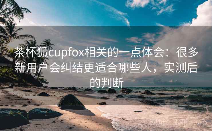 茶杯狐cupfox相关的一点体会:很多新用户会纠结更适合哪些人,实测后的判断 茶杯狐cupfox相关的一点体会:很多新用户会纠结更适合哪些人,实测后的判断