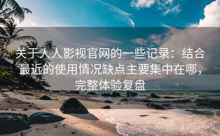 关于人人影视官网的一些记录：结合最近的使用情况缺点主要集中在哪，完整体验复盘