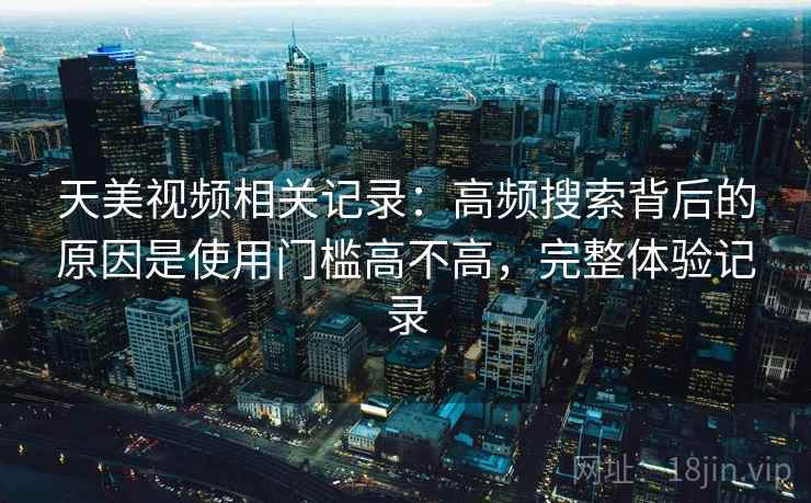 天美视频相关记录：高频搜索背后的原因是使用门槛高不高，完整体验记录