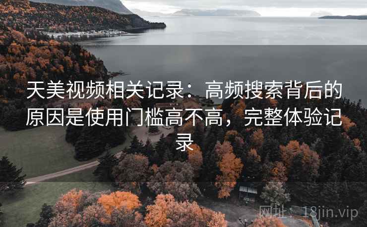 天美视频相关记录：高频搜索背后的原因是使用门槛高不高，完整体验记录
