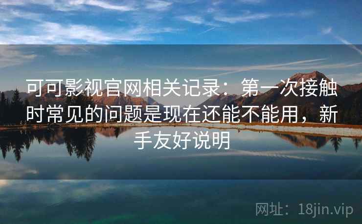 可可影视官网相关记录：第一次接触时常见的问题是现在还能不能用，新手友好说明