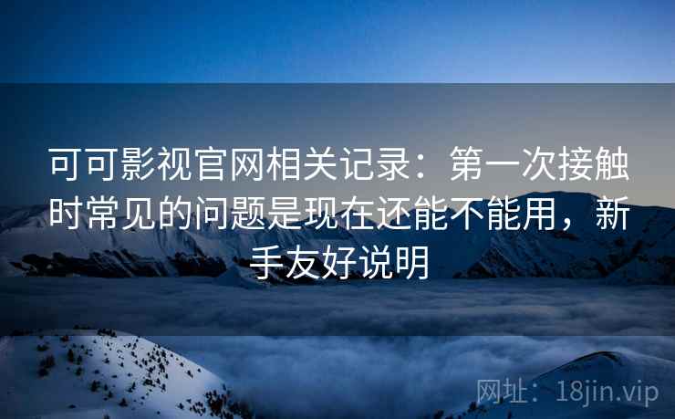 可可影视官网相关记录：第一次接触时常见的问题是现在还能不能用，新手友好说明