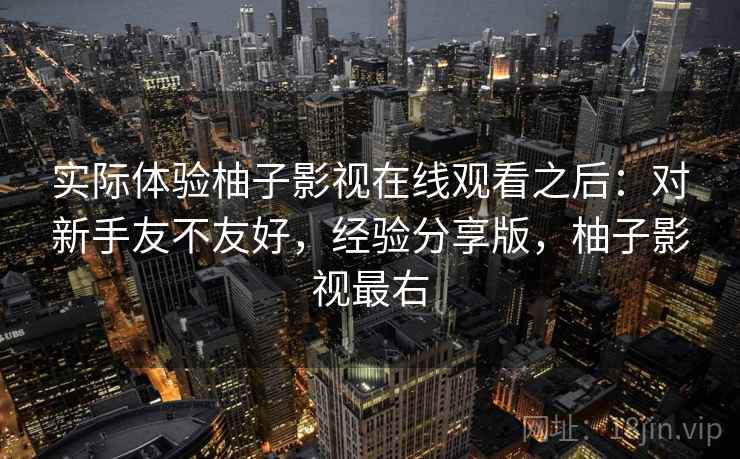 实际体验柚子影视在线观看之后:对新手友不友好,经验分享版,柚子影视最右 实际体验柚子影视在线观看之后:对新手友不友好,经验分享版,柚子影视最右