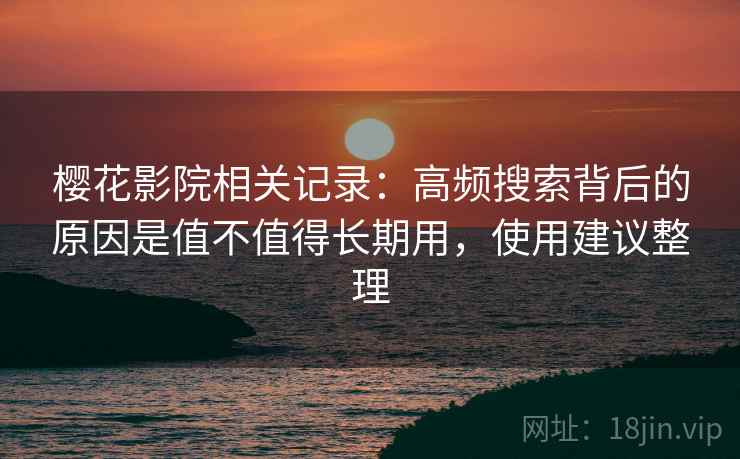 樱花影院相关记录：高频搜索背后的原因是值不值得长期用，使用建议整理