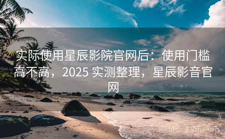 实际使用星辰影院官网后：使用门槛高不高，2025 实测整理，星辰影音官网
