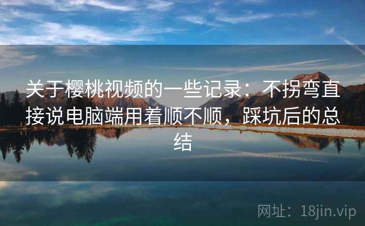 关于樱桃视频的一些记录:不拐弯直接说电脑端用着顺不顺,踩坑后的总结 关于樱桃视频的一些记录:不拐弯直接说电脑端用着顺不顺,踩坑后的总结