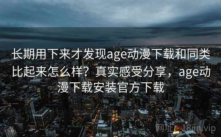 长期用下来才发现age动漫下载和同类比起来怎么样？真实感受分享，age动漫下载安装官方下载