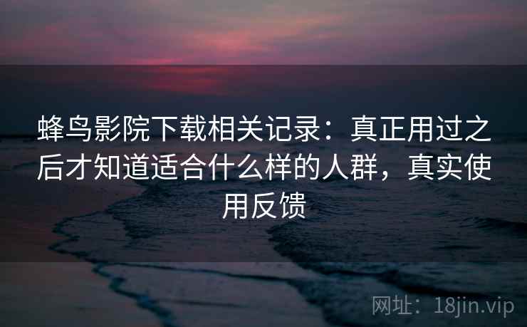 蜂鸟影院下载相关记录：真正用过之后才知道适合什么样的人群，真实使用反馈