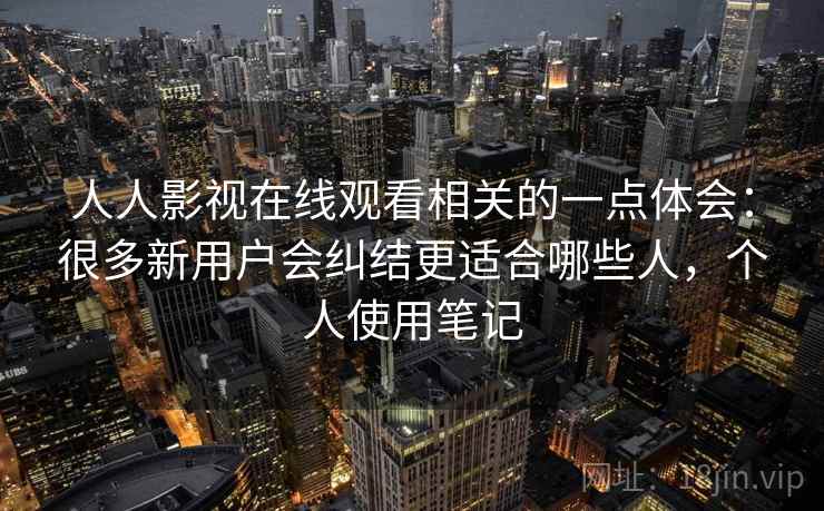 人人影视在线观看相关的一点体会：很多新用户会纠结更适合哪些人，个人使用笔记