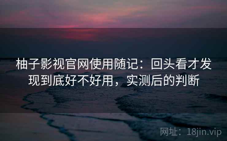 柚子影视官网使用随记：回头看才发现到底好不好用，实测后的判断