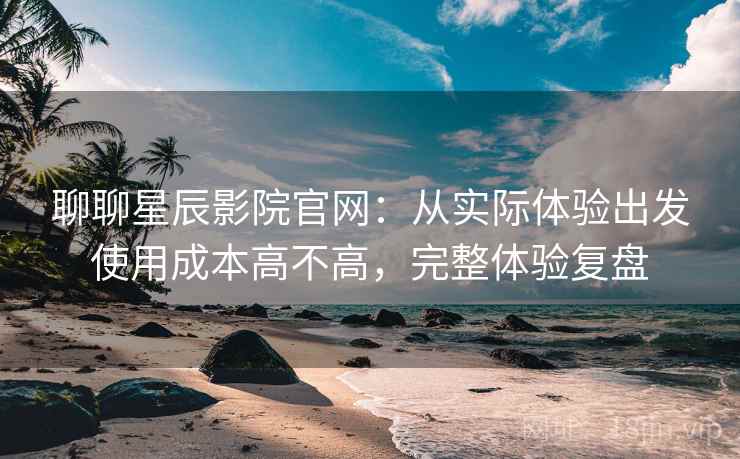 聊聊星辰影院官网：从实际体验出发使用成本高不高，完整体验复盘