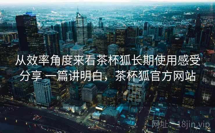 从效率角度来看茶杯狐长期使用感受分享 一篇讲明白,茶杯狐官方网站 从效率角度来看茶杯狐长期使用感受分享 一篇讲明白,茶杯狐官方网站