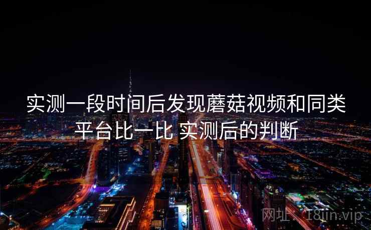 实测一段时间后发现蘑菇视频和同类平台比一比 实测后的判断