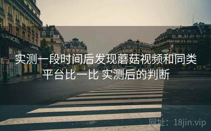 实测一段时间后发现蘑菇视频和同类平台比一比 实测后的判断 实测一段时间后发现蘑菇视频和同类平台比一比 实测后的判断